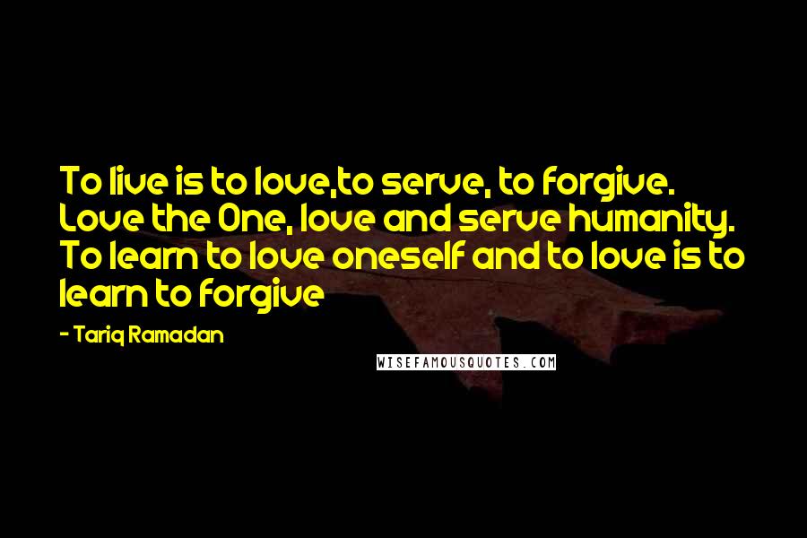 Tariq Ramadan Quotes: To live is to love,to serve, to forgive. Love the One, love and serve humanity. To learn to love oneself and to love is to learn to forgive