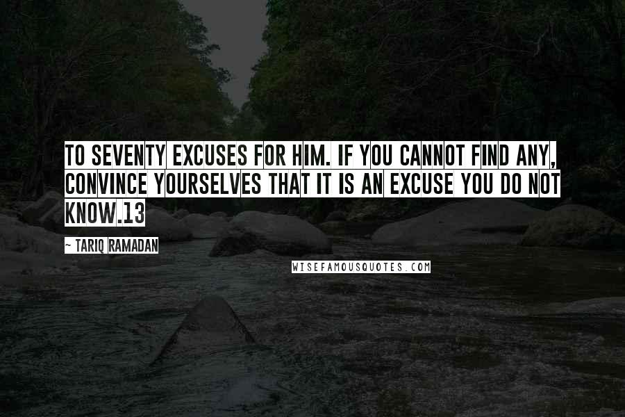 Tariq Ramadan Quotes: To seventy excuses for him. If you cannot find any, convince yourselves that it is an excuse you do not know.13