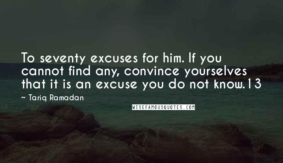 Tariq Ramadan Quotes: To seventy excuses for him. If you cannot find any, convince yourselves that it is an excuse you do not know.13