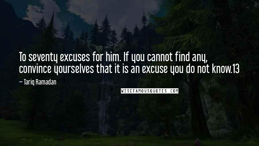 Tariq Ramadan Quotes: To seventy excuses for him. If you cannot find any, convince yourselves that it is an excuse you do not know.13