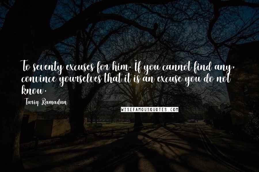 Tariq Ramadan Quotes: To seventy excuses for him. If you cannot find any, convince yourselves that it is an excuse you do not know.13