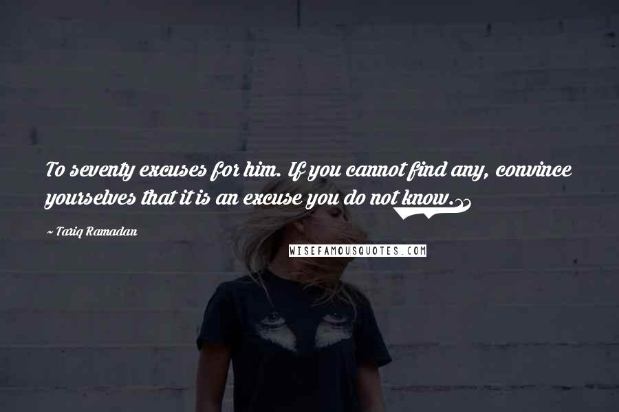 Tariq Ramadan Quotes: To seventy excuses for him. If you cannot find any, convince yourselves that it is an excuse you do not know.13