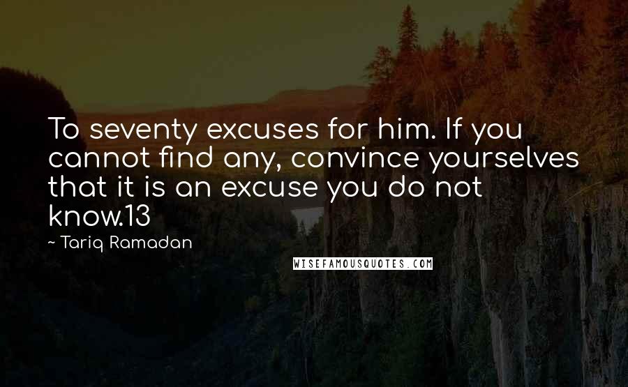 Tariq Ramadan Quotes: To seventy excuses for him. If you cannot find any, convince yourselves that it is an excuse you do not know.13