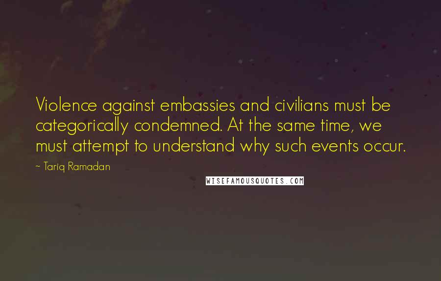 Tariq Ramadan Quotes: Violence against embassies and civilians must be categorically condemned. At the same time, we must attempt to understand why such events occur.
