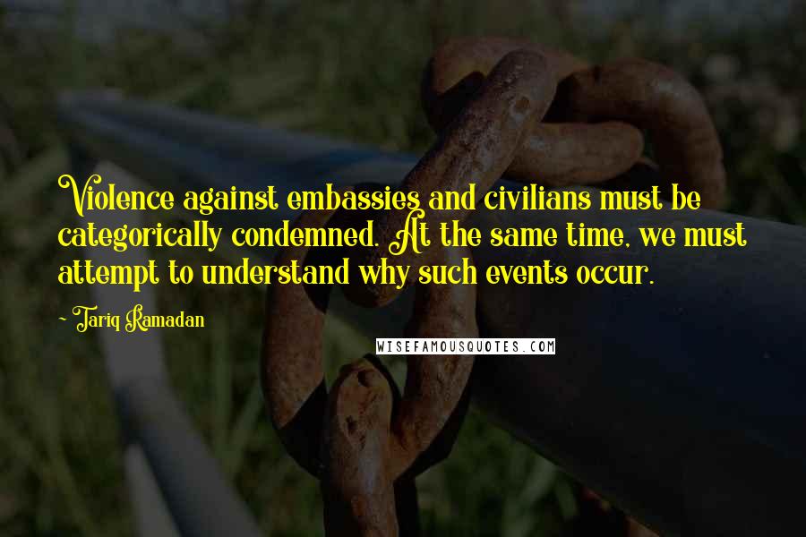 Tariq Ramadan Quotes: Violence against embassies and civilians must be categorically condemned. At the same time, we must attempt to understand why such events occur.