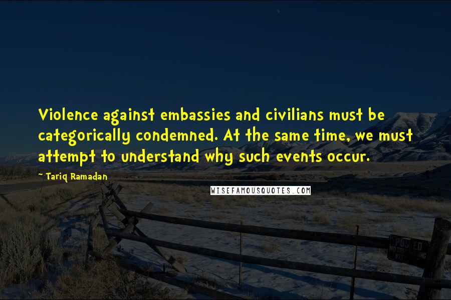 Tariq Ramadan Quotes: Violence against embassies and civilians must be categorically condemned. At the same time, we must attempt to understand why such events occur.