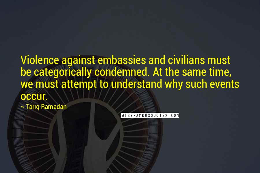 Tariq Ramadan Quotes: Violence against embassies and civilians must be categorically condemned. At the same time, we must attempt to understand why such events occur.