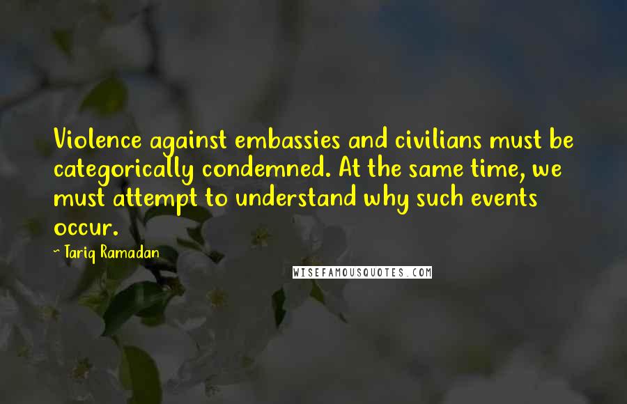 Tariq Ramadan Quotes: Violence against embassies and civilians must be categorically condemned. At the same time, we must attempt to understand why such events occur.