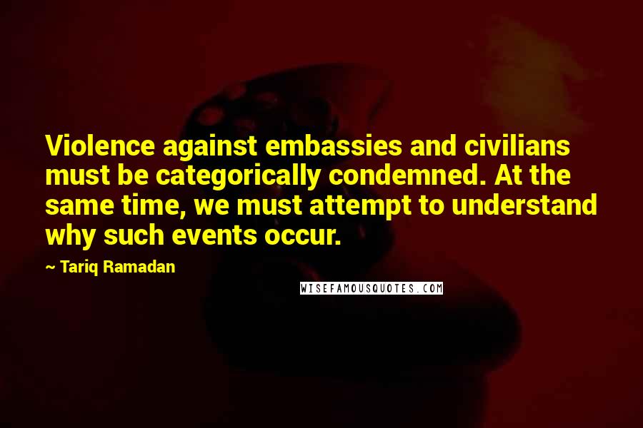 Tariq Ramadan Quotes: Violence against embassies and civilians must be categorically condemned. At the same time, we must attempt to understand why such events occur.