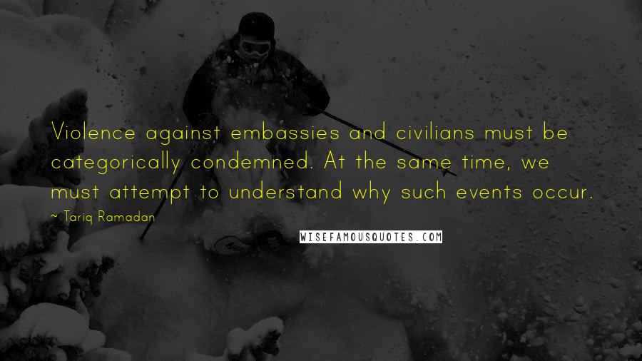 Tariq Ramadan Quotes: Violence against embassies and civilians must be categorically condemned. At the same time, we must attempt to understand why such events occur.