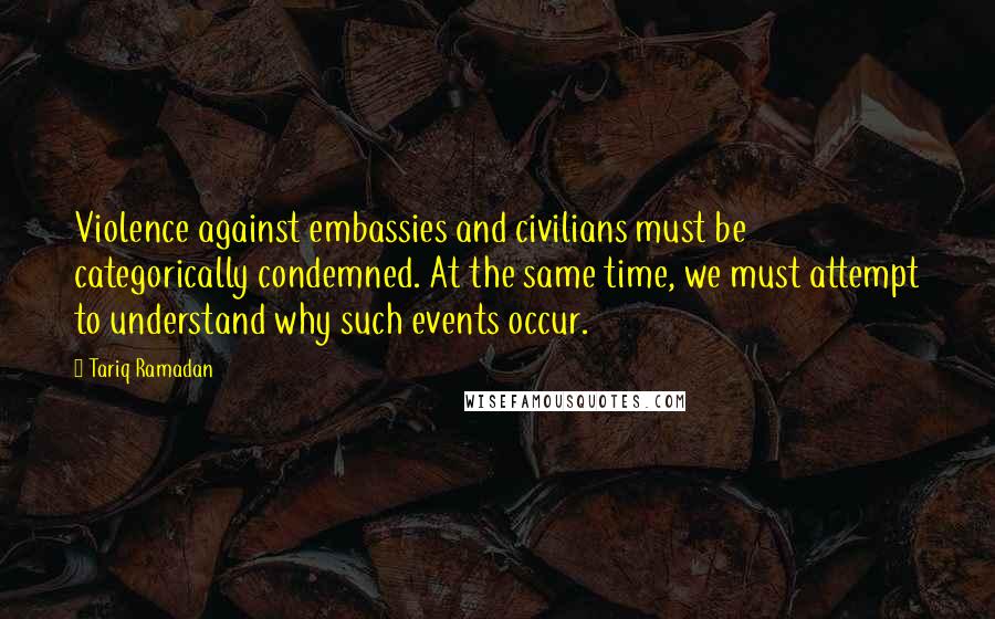 Tariq Ramadan Quotes: Violence against embassies and civilians must be categorically condemned. At the same time, we must attempt to understand why such events occur.