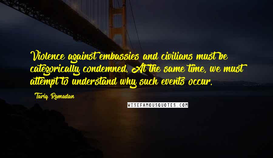 Tariq Ramadan Quotes: Violence against embassies and civilians must be categorically condemned. At the same time, we must attempt to understand why such events occur.