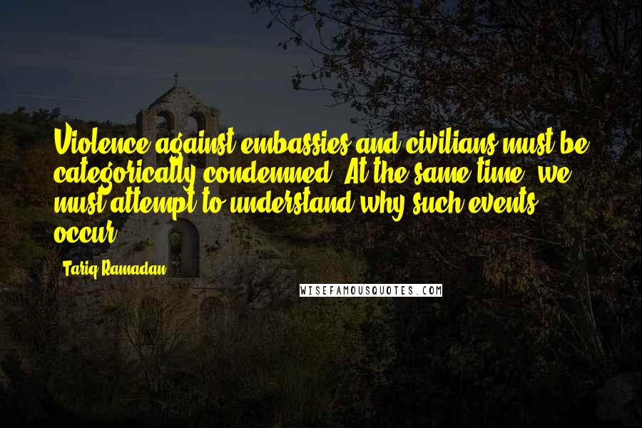 Tariq Ramadan Quotes: Violence against embassies and civilians must be categorically condemned. At the same time, we must attempt to understand why such events occur.