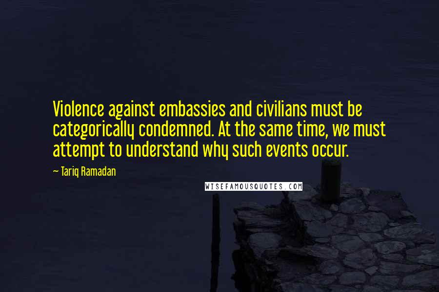 Tariq Ramadan Quotes: Violence against embassies and civilians must be categorically condemned. At the same time, we must attempt to understand why such events occur.