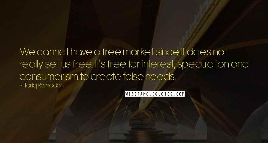 Tariq Ramadan Quotes: We cannot have a free market since it does not really set us free. It's free for interest, speculation and consumerism to create false needs.