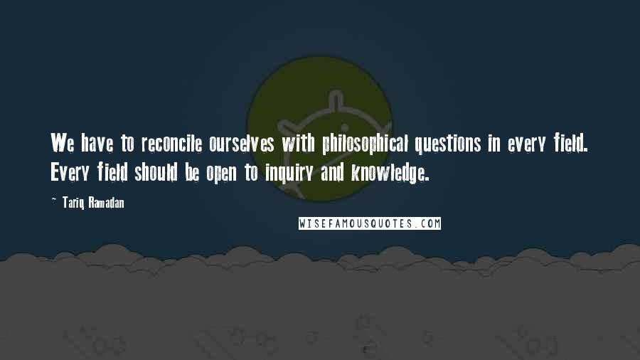Tariq Ramadan Quotes: We have to reconcile ourselves with philosophical questions in every field. Every field should be open to inquiry and knowledge.