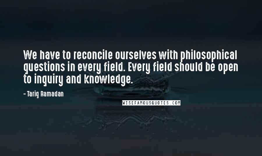 Tariq Ramadan Quotes: We have to reconcile ourselves with philosophical questions in every field. Every field should be open to inquiry and knowledge.