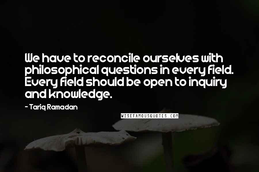 Tariq Ramadan Quotes: We have to reconcile ourselves with philosophical questions in every field. Every field should be open to inquiry and knowledge.