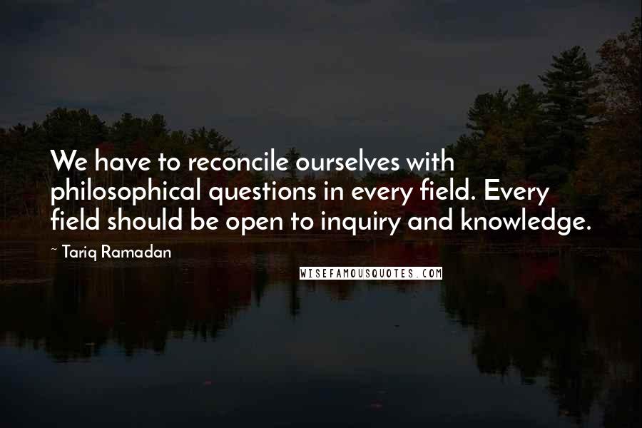 Tariq Ramadan Quotes: We have to reconcile ourselves with philosophical questions in every field. Every field should be open to inquiry and knowledge.