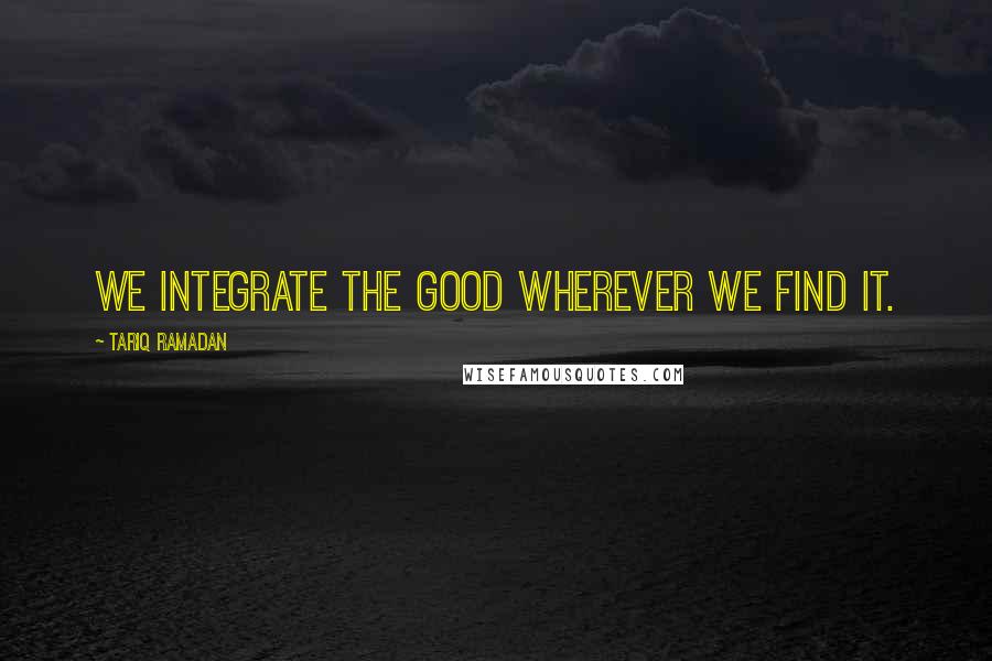 Tariq Ramadan Quotes: We integrate the good wherever we find it.