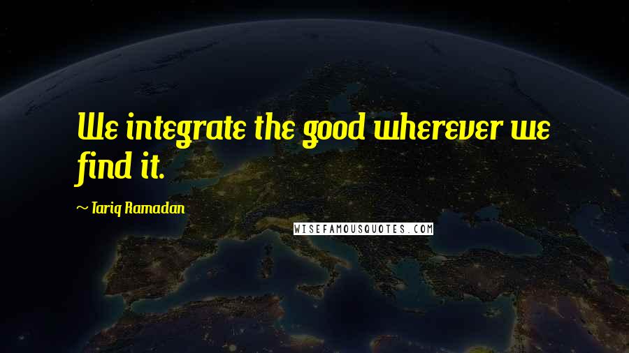 Tariq Ramadan Quotes: We integrate the good wherever we find it.