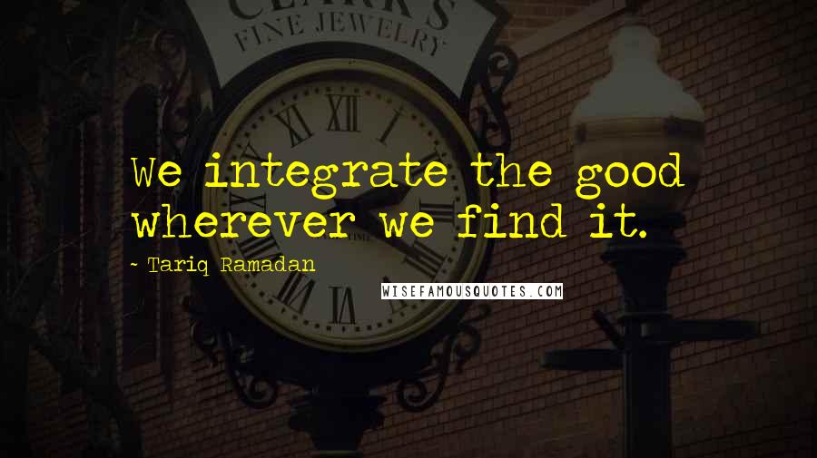 Tariq Ramadan Quotes: We integrate the good wherever we find it.