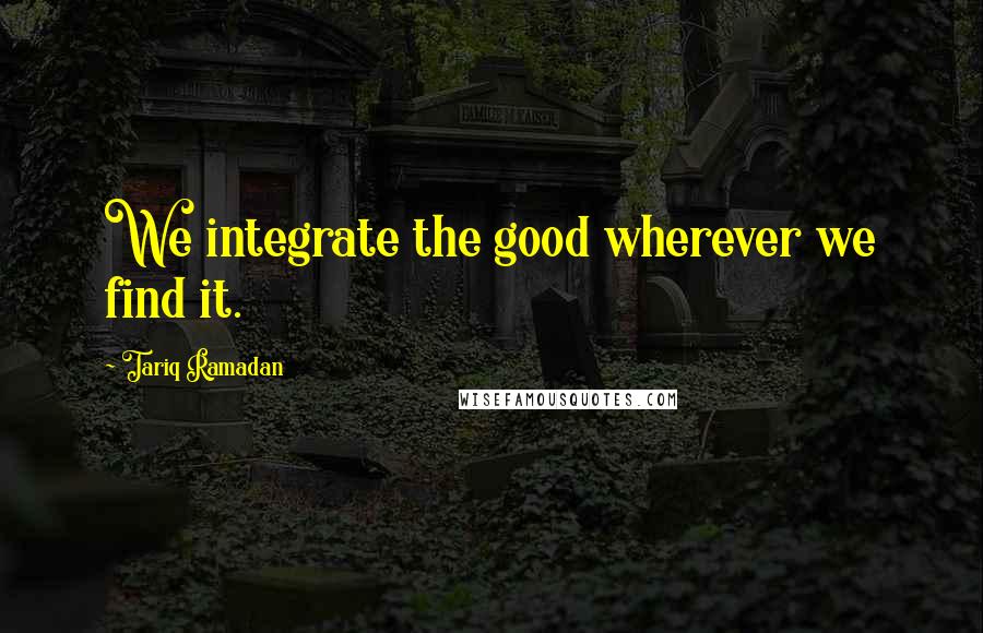 Tariq Ramadan Quotes: We integrate the good wherever we find it.