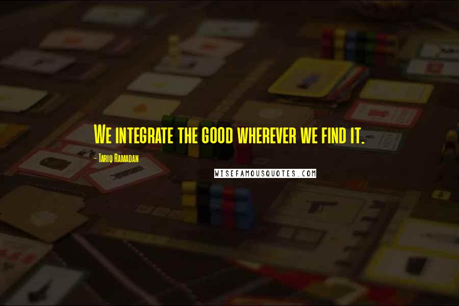 Tariq Ramadan Quotes: We integrate the good wherever we find it.