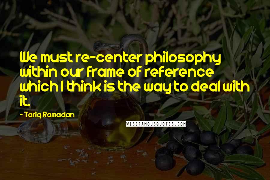 Tariq Ramadan Quotes: We must re-center philosophy within our frame of reference which I think is the way to deal with it.