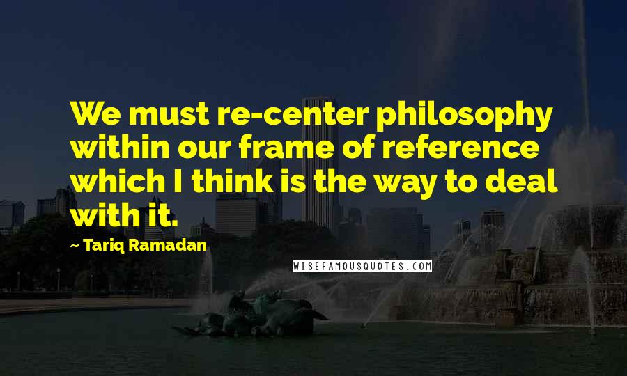 Tariq Ramadan Quotes: We must re-center philosophy within our frame of reference which I think is the way to deal with it.