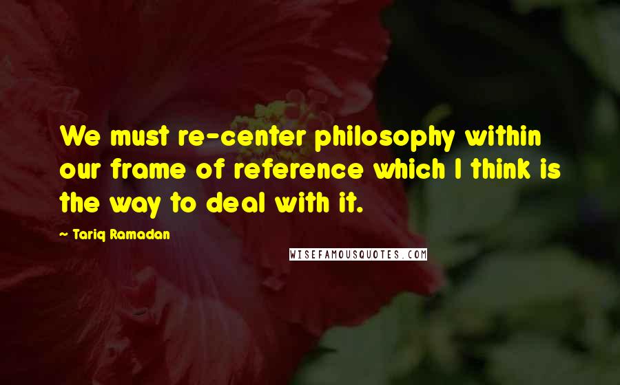 Tariq Ramadan Quotes: We must re-center philosophy within our frame of reference which I think is the way to deal with it.