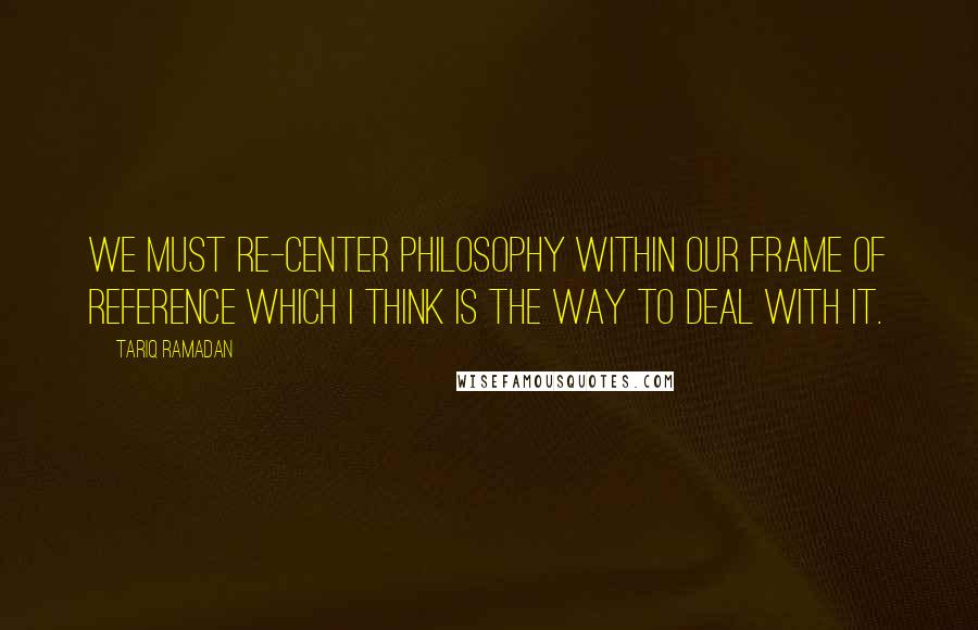 Tariq Ramadan Quotes: We must re-center philosophy within our frame of reference which I think is the way to deal with it.