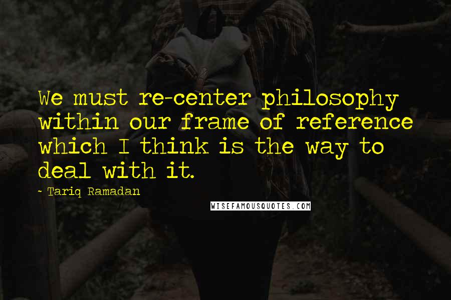 Tariq Ramadan Quotes: We must re-center philosophy within our frame of reference which I think is the way to deal with it.