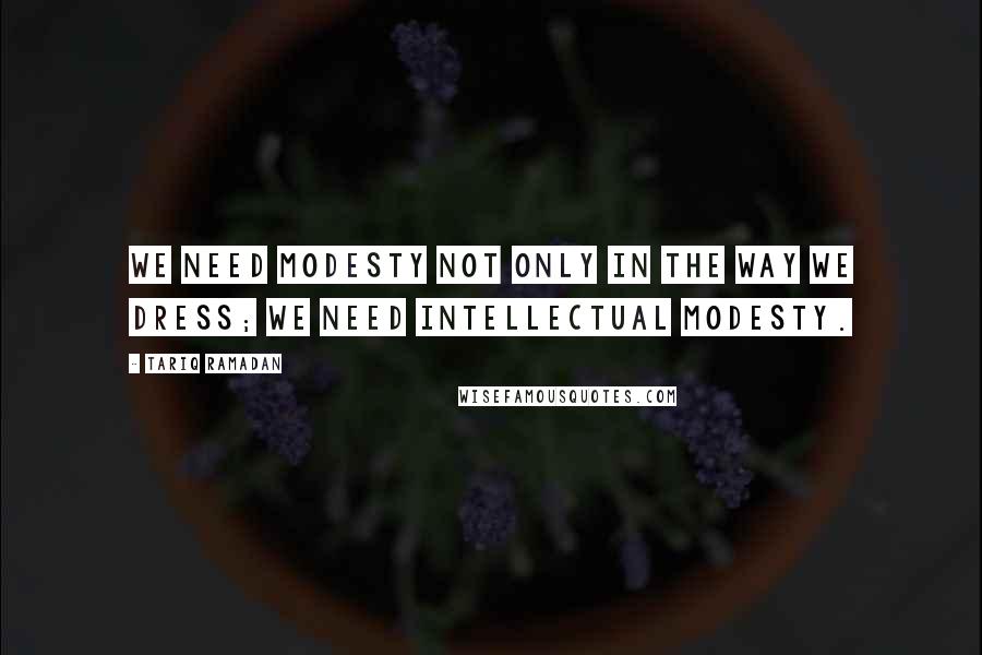 Tariq Ramadan Quotes: We need modesty not only in the way we dress; we need intellectual modesty.