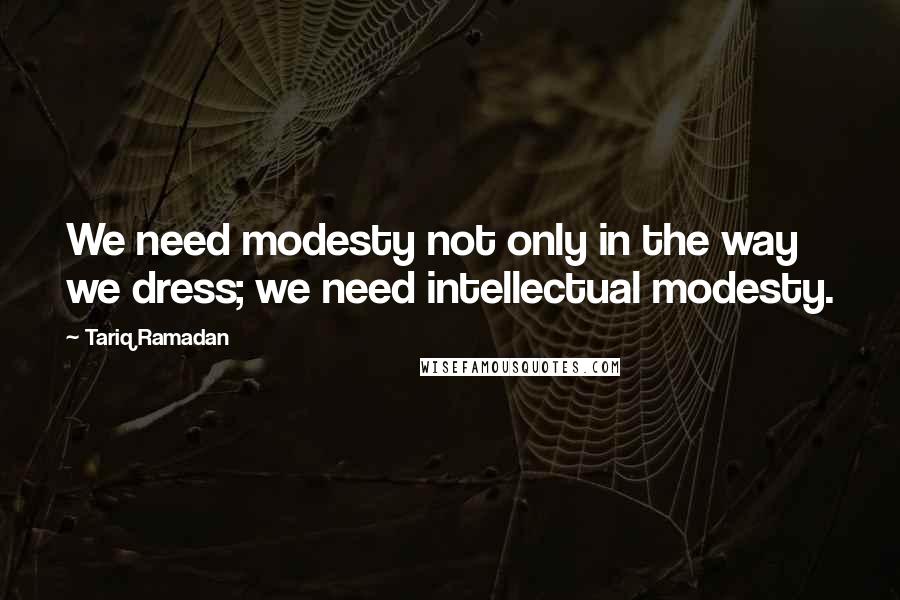 Tariq Ramadan Quotes: We need modesty not only in the way we dress; we need intellectual modesty.