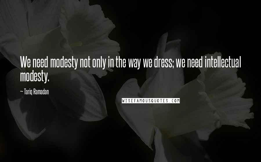 Tariq Ramadan Quotes: We need modesty not only in the way we dress; we need intellectual modesty.