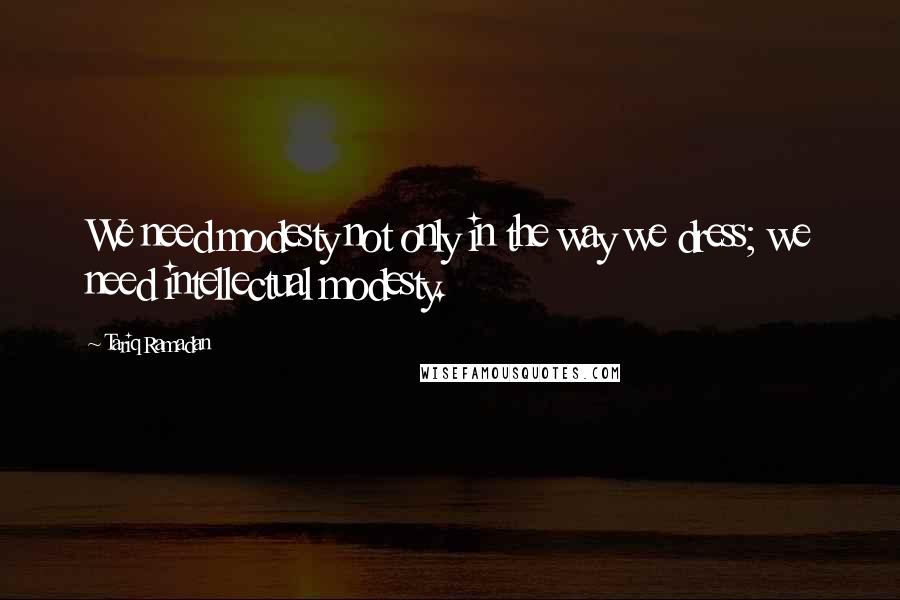 Tariq Ramadan Quotes: We need modesty not only in the way we dress; we need intellectual modesty.