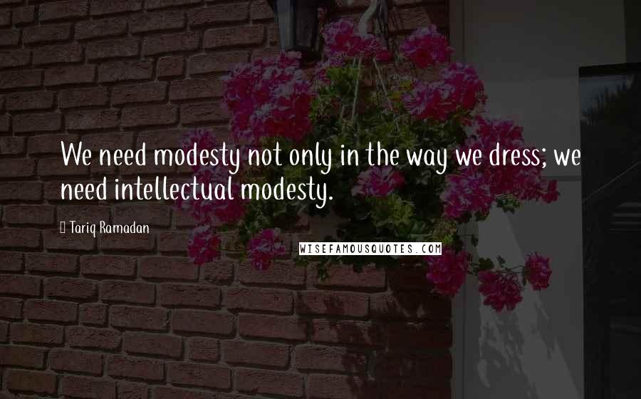 Tariq Ramadan Quotes: We need modesty not only in the way we dress; we need intellectual modesty.