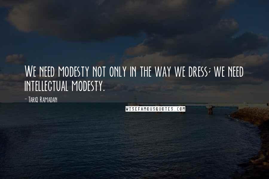 Tariq Ramadan Quotes: We need modesty not only in the way we dress; we need intellectual modesty.