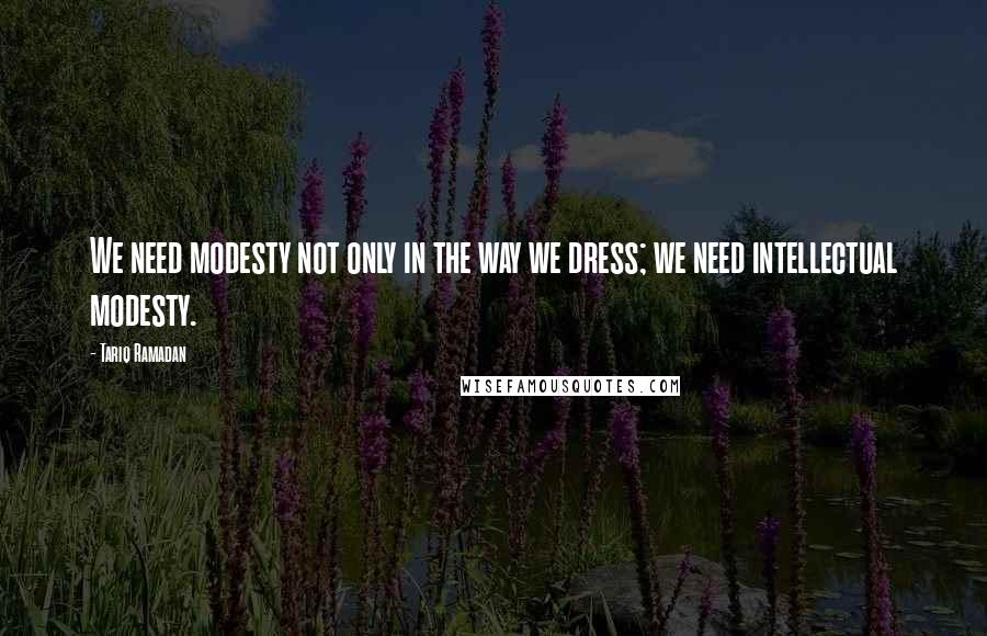 Tariq Ramadan Quotes: We need modesty not only in the way we dress; we need intellectual modesty.