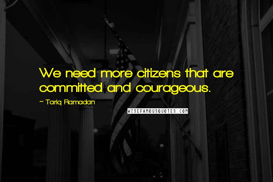 Tariq Ramadan Quotes: We need more citizens that are committed and courageous.