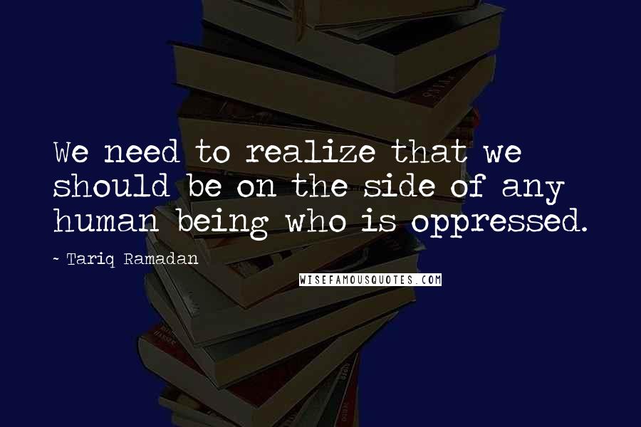 Tariq Ramadan Quotes: We need to realize that we should be on the side of any human being who is oppressed.