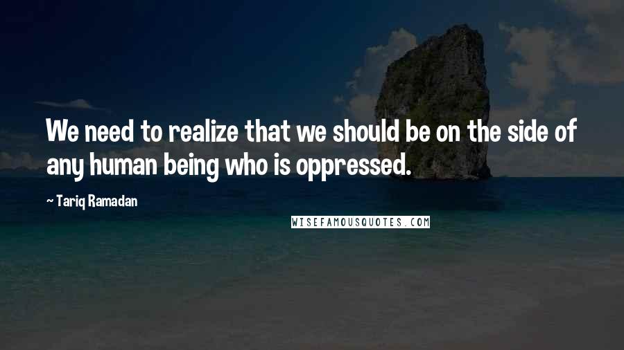 Tariq Ramadan Quotes: We need to realize that we should be on the side of any human being who is oppressed.