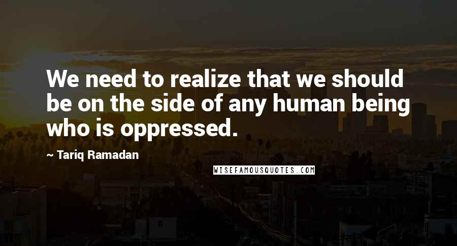 Tariq Ramadan Quotes: We need to realize that we should be on the side of any human being who is oppressed.