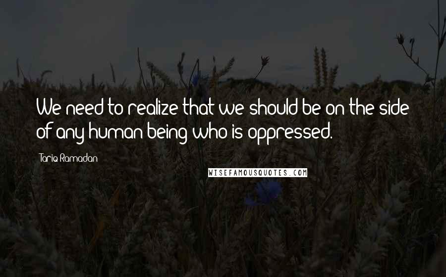 Tariq Ramadan Quotes: We need to realize that we should be on the side of any human being who is oppressed.