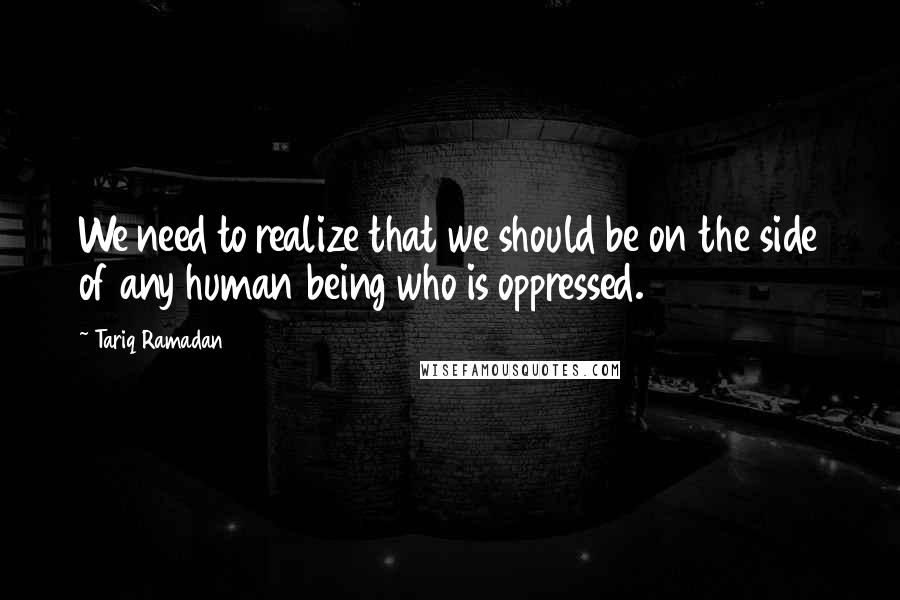 Tariq Ramadan Quotes: We need to realize that we should be on the side of any human being who is oppressed.