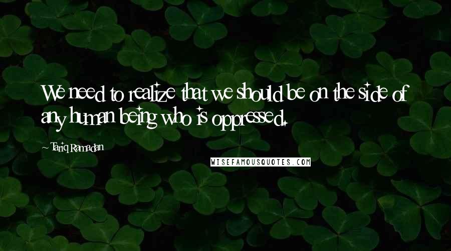 Tariq Ramadan Quotes: We need to realize that we should be on the side of any human being who is oppressed.