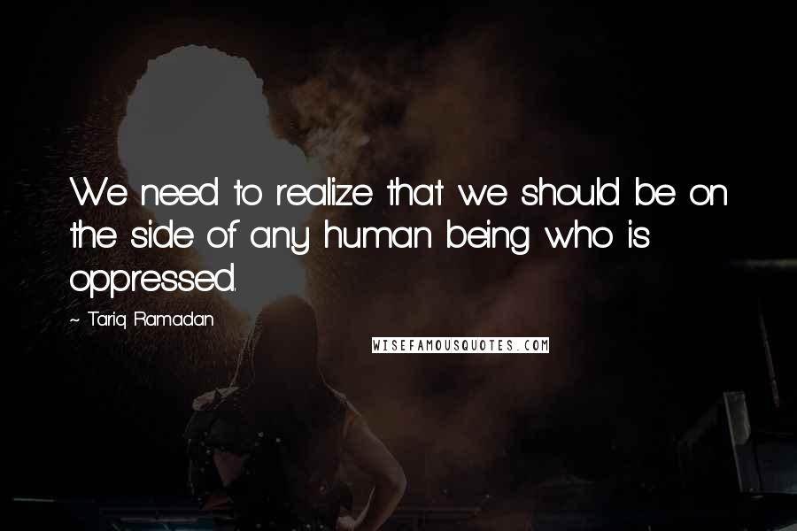 Tariq Ramadan Quotes: We need to realize that we should be on the side of any human being who is oppressed.