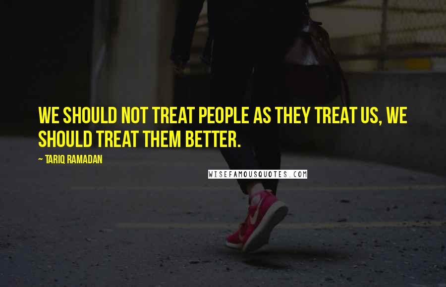 Tariq Ramadan Quotes: We should not treat people as they treat us, we should treat them better.