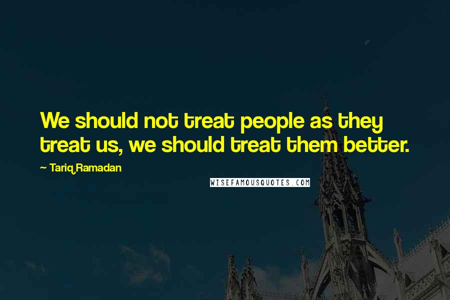 Tariq Ramadan Quotes: We should not treat people as they treat us, we should treat them better.